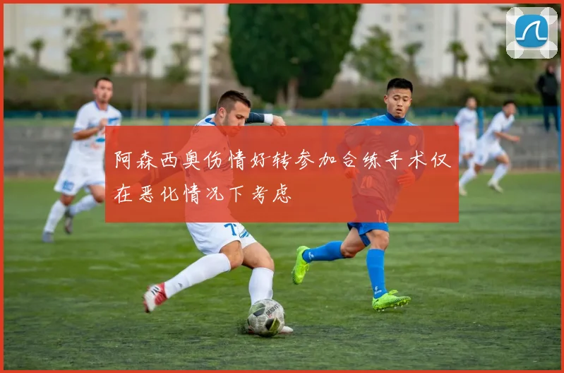 阿森西奥伤情好转参加合练手术仅在恶化情况下考虑