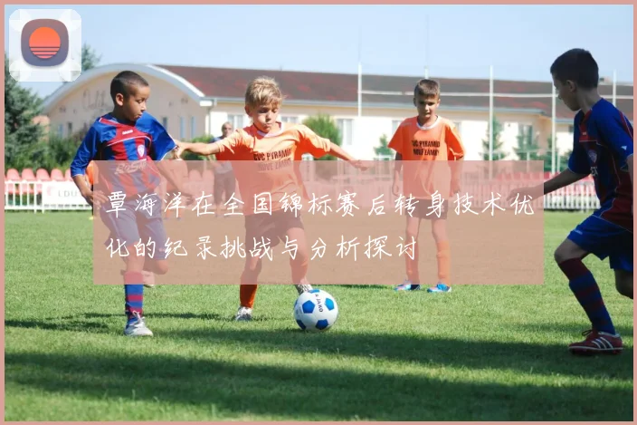 覃海洋在全国锦标赛后转身技术优化的纪录挑战与分析探讨