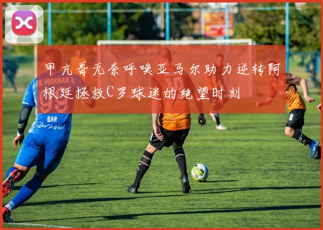 甲亢哥无奈呼唤亚马尔助力逆转阿根廷拯救C罗球迷的绝望时刻