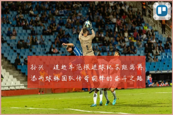 孙兴慜追赶车范根进球纪录距离再添两球韩国队传奇前锋的奋斗之路