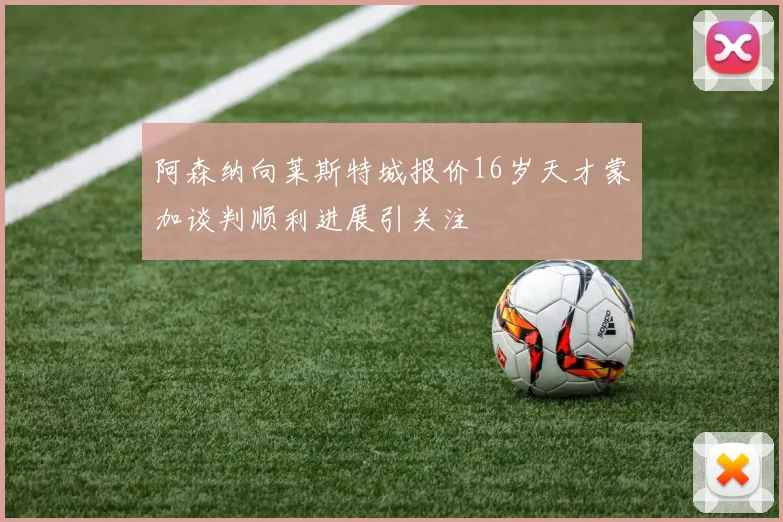 阿森纳向莱斯特城报价16岁天才蒙加谈判顺利进展引关注