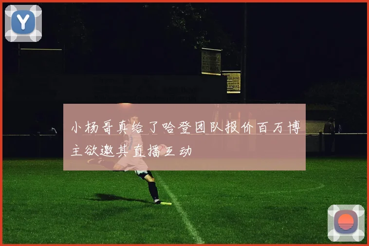 小杨哥真给了哈登团队报价百万博主欲邀其直播互动