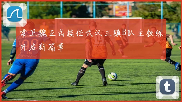 常卫魏正式接任武汉三镇B队主教练开启新篇章