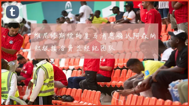 维尼修斯续约皇马消息确认阿森纳积极接洽费兰经纪团队