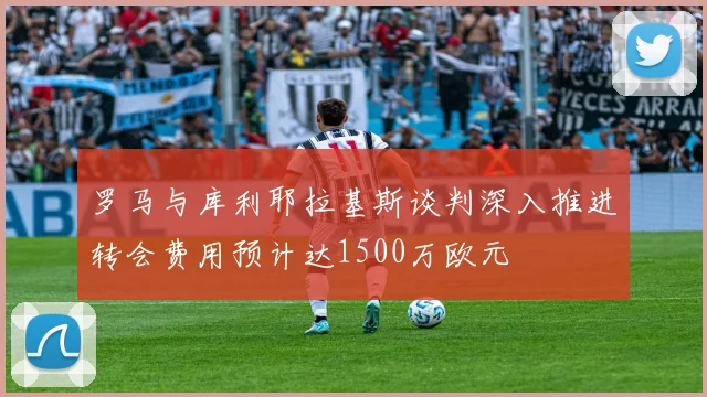罗马与库利耶拉基斯谈判深入推进转会费用预计达1500万欧元