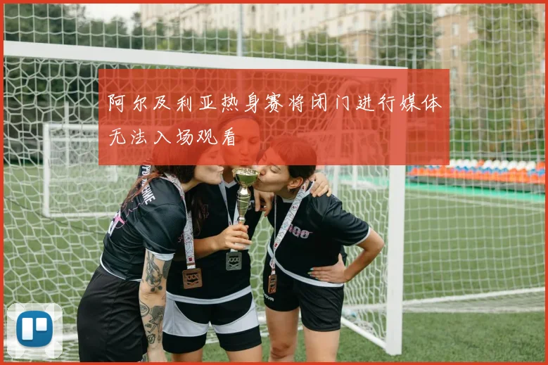 阿尔及利亚热身赛将闭门进行媒体无法入场观看