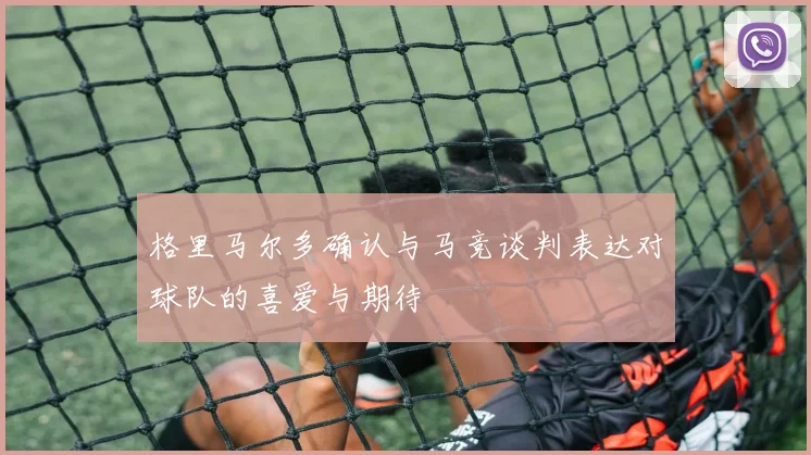 格里马尔多确认与马竞谈判表达对球队的喜爱与期待