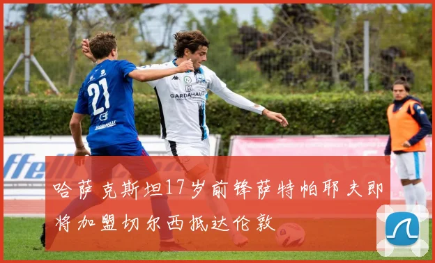 哈萨克斯坦17岁前锋萨特帕耶夫即将加盟切尔西抵达伦敦
