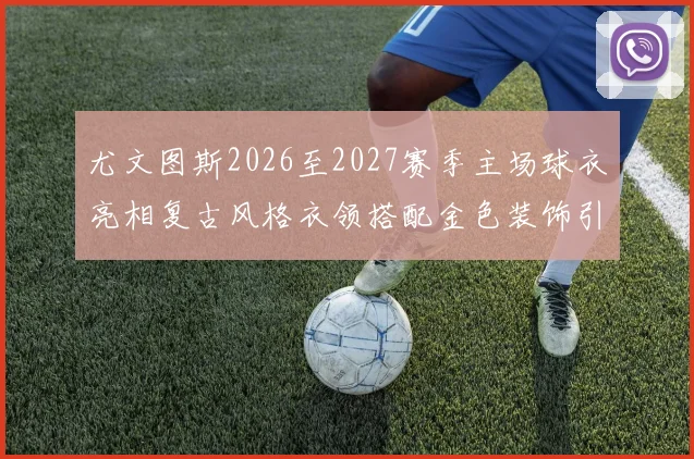 尤文图斯2026至2027赛季主场球衣亮相复古风格衣领搭配金色装饰引关注