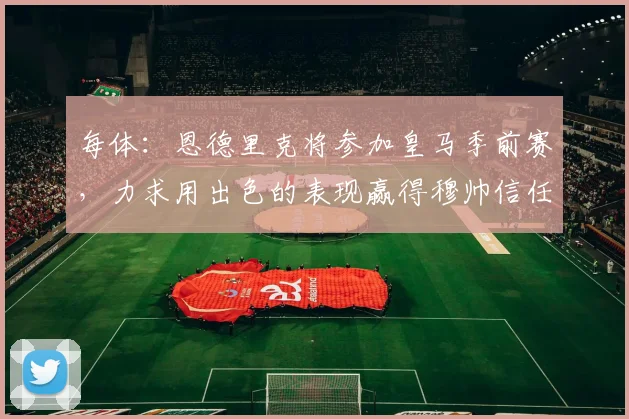 每体：恩德里克将参加皇马季前赛，力求用出色的表现赢得穆帅信任