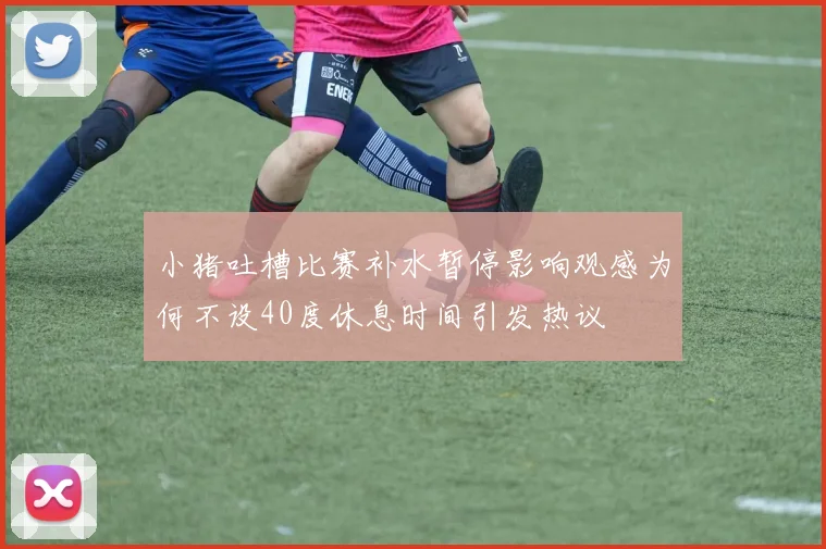 小猪吐槽比赛补水暂停影响观感为何不设40度休息时间引发热议