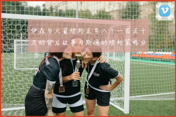 伊森与火箭续约五年八千一百五十万的背后故事与斯通的续约策略分析
