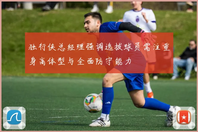 独行侠总经理强调选拔球员需注重身高体型与全面防守能力