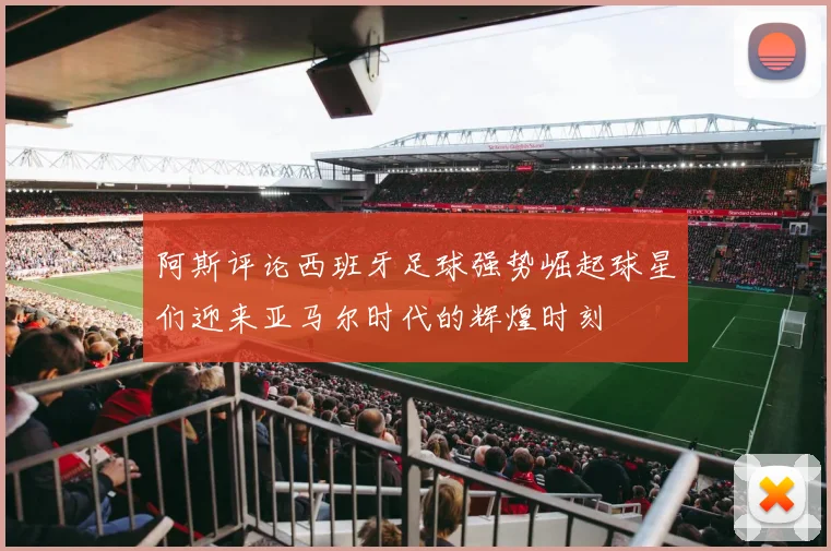 阿斯评论西班牙足球强势崛起球星们迎来亚马尔时代的辉煌时刻