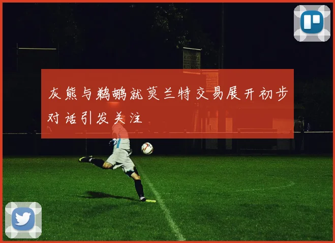 灰熊与鹈鹕就莫兰特交易展开初步对话引发关注