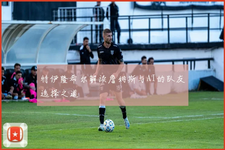 特伊隆希尔解读詹姆斯与AI的队友选择之道