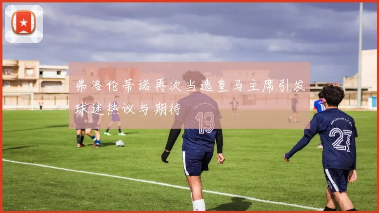 弗洛伦蒂诺再次当选皇马主席引发球迷热议与期待