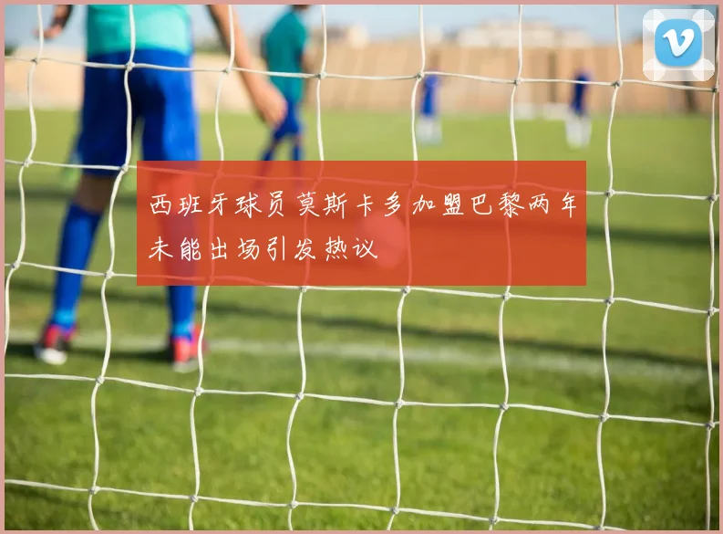西班牙球员莫斯卡多加盟巴黎两年未能出场引发热议