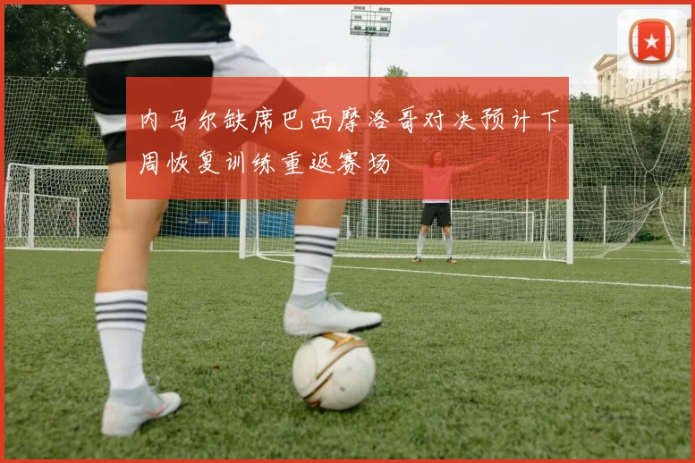 内马尔缺席巴西摩洛哥对决预计下周恢复训练重返赛场