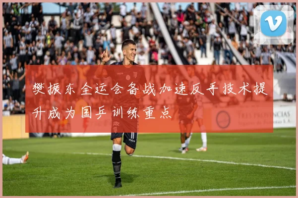 樊振东全运会备战加速反手技术提升成为国乒训练重点