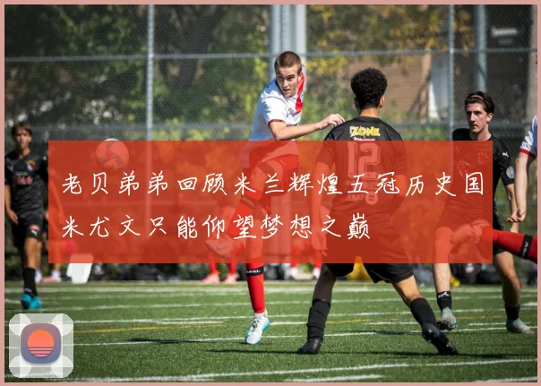 老贝弟弟回顾米兰辉煌五冠历史国米尤文只能仰望梦想之巅