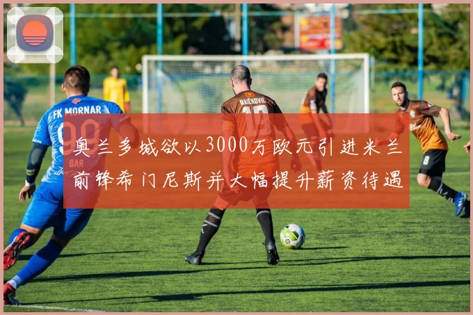 奥兰多城欲以3000万欧元引进米兰前锋希门尼斯并大幅提升薪资待遇