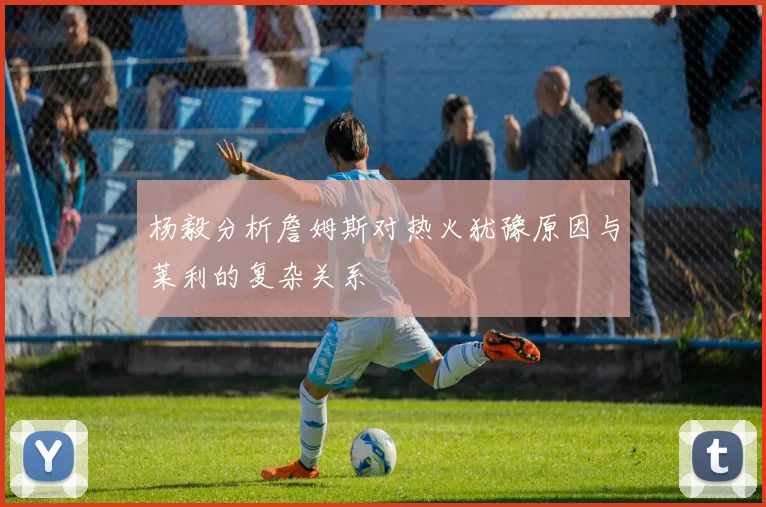 杨毅分析詹姆斯对热火犹豫原因与莱利的复杂关系