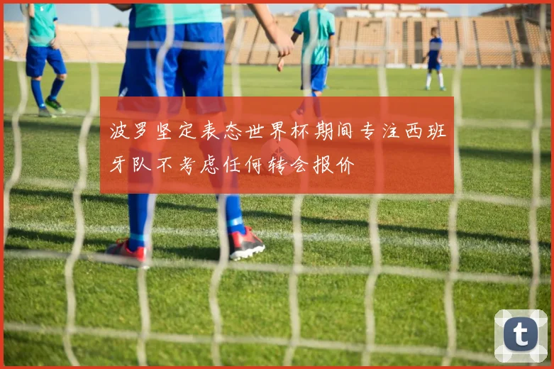 波罗坚定表态世界杯期间专注西班牙队不考虑任何转会报价