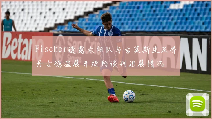 Fischer透露太阳队与吉莱斯皮及乔丹古德温展开续约谈判进展情况