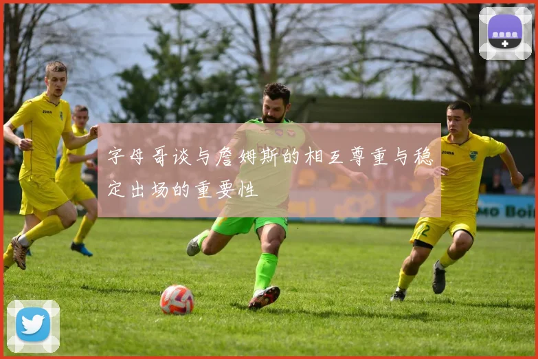 字母哥谈与詹姆斯的相互尊重与稳定出场的重要性