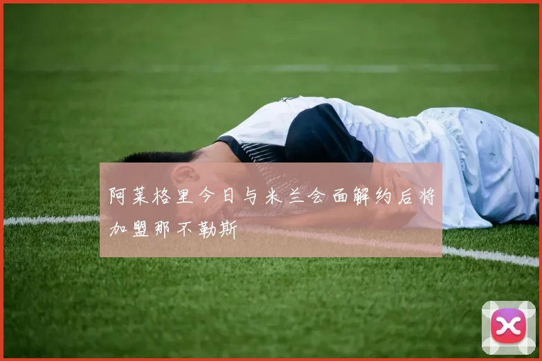 阿莱格里今日与米兰会面解约后将加盟那不勒斯
