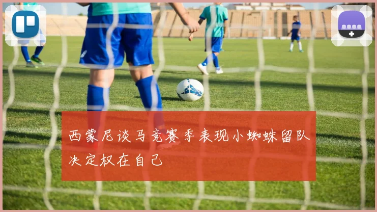 西蒙尼谈马竞赛季表现小蜘蛛留队决定权在自己